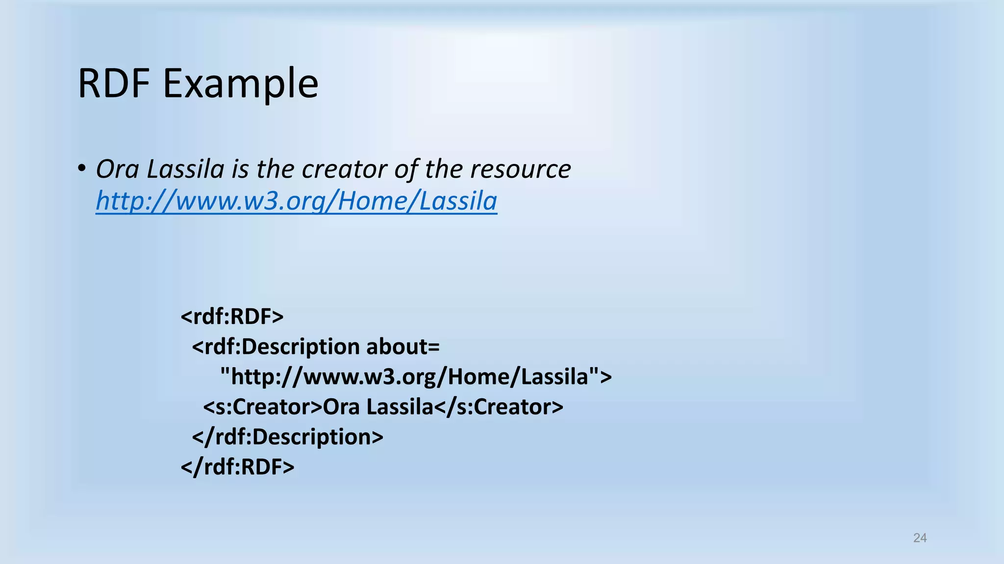24 
RDF Example 
• Ora Lassila is the creator of the resource 
http://www.w3.org/Home/Lassila 
<rdf:RDF> 
<rdf:Description about= 
"http://www.w3.org/Home/Lassila"> 
<s:Creator>Ora Lassila</s:Creator> 
</rdf:Description> 
</rdf:RDF> 
 