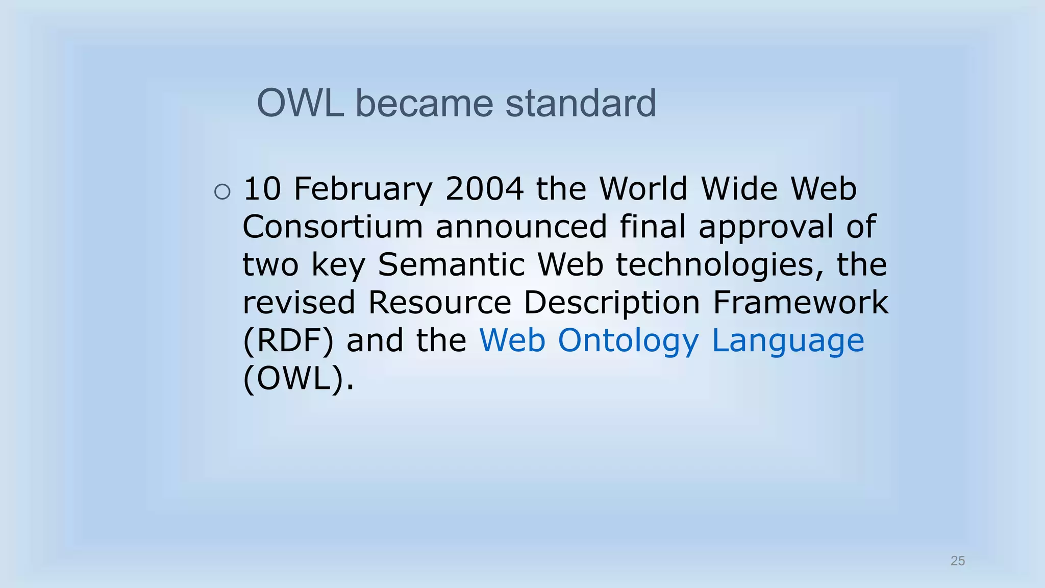 25 
OWL became standard 
 10 February 2004 the World Wide Web 
Consortium announced final approval of 
two key Semantic Web technologies, the 
revised Resource Description Framework 
(RDF) and the Web Ontology Language 
(OWL). 
 
