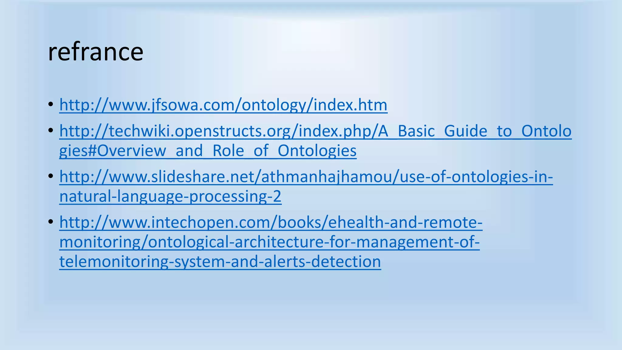 refrance 
• http://www.jfsowa.com/ontology/index.htm 
• http://techwiki.openstructs.org/index.php/A_Basic_Guide_to_Ontolo 
gies#Overview_and_Role_of_Ontologies 
• http://www.slideshare.net/athmanhajhamou/use-of-ontologies-in-natural- 
language-processing-2 
• http://www.intechopen.com/books/ehealth-and-remote-monitoring/ 
ontological-architecture-for-management-of-telemonitoring- 
system-and-alerts-detection 
 