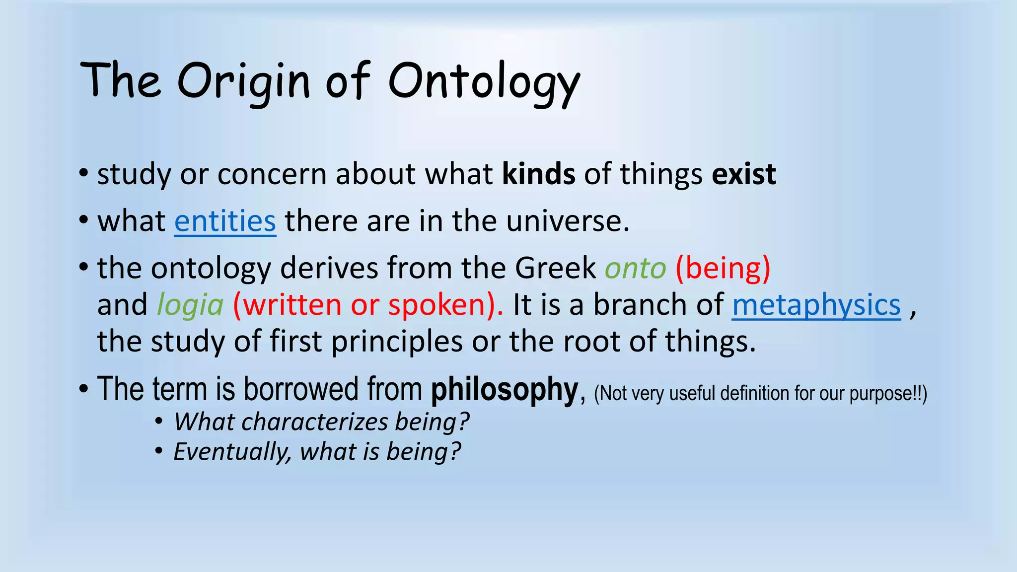 The Origin of Ontology 
• study or concern about what kinds of things exist 
• what entities there are in the universe. 
• the ontology derives from the Greek onto (being) 
and logia (written or spoken). It is a branch of metaphysics , 
the study of first principles or the root of things. 
• The term is borrowed from philosophy, (Not very useful definition for our purpose!!) 
• What characterizes being? 
• Eventually, what is being? 
 