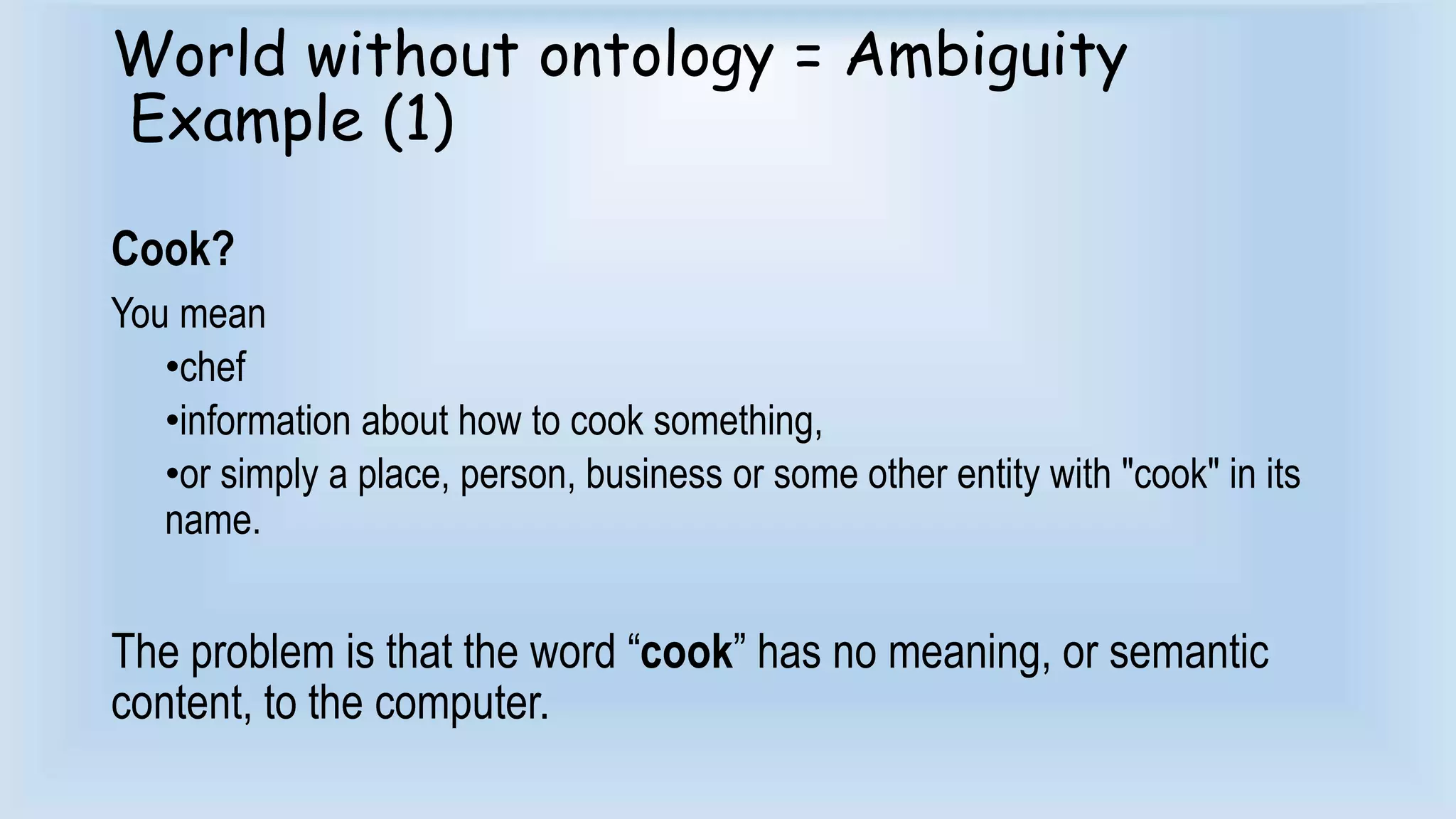 World without ontology = Ambiguity 
Example (1) 
Cook? 
You mean 
•chef 
•information about how to cook something, 
•or simply a place, person, business or some other entity with "cook" in its 
name. 
The problem is that the word “cook” has no meaning, or semantic 
content, to the computer. 
 