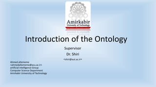 Introduction of the Ontology 
Supervisor 
Dr. Shiri 
>shiri@aut.ac.ir< 
Ahmed altememe 
<ahmedaltememe@acu.ac.ir> 
artificial intelligence Group 
Computer Science Department 
Amirkabir University of Technology 
 