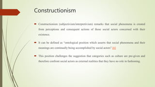 Constructionism
 Constructionism (subjectivism/interpretivism) remarks that social phenomena is created
from perceptions and consequent actions of those social actors concerned with their
existence.
 It can be defined as “ontological position which asserts that social phenomena and their
meanings are continually being accomplished by social actors”.[6]
 This position challenges the suggestion that categories such as culture are pre-given and
therefore confront social actors as external realities that they have no role in fashioning.
 