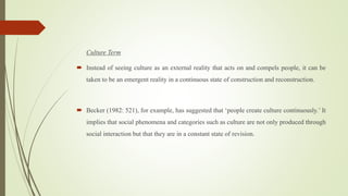 Culture Term
 Instead of seeing culture as an external reality that acts on and compels people, it can be
taken to be an emergent reality in a continuous state of construction and reconstruction.
 Becker (1982: 521), for example, has suggested that ‘people create culture continuously.’ It
implies that social phenomena and categories such as culture are not only produced through
social interaction but that they are in a constant state of revision.
 