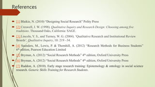 References
 [1] Blaikie, N. (2010) “Designing Social Research” Polity Press
 [2] Creswell, J. W. (1998). Qualitative Inquiry and Research Design: Choosing among five
traditions. Thousand Oaks, California: SAGE.
 [3] Lincoln, Y. S., and Tierney, W. G. (2004). ‘Qualitative Research and Institutional Review
Boards’, Qualitative Inquiry, 10: 219 –34.
 [4] Saunders, M., Lewis, P. & Thornhill, A. (2012) “Research Methods for Business Students”
6th edition, Pearson Education Limited
 [5] Bryman, A. (2012) “Social Research Methods” 4th edition, Oxford University Press
 [6] Bryman, A. (2012) “Social Research Methods” 4th edition, Oxford University Press
 [7] Raddon, A. (2010). Early stage research training: Epistemology & ontology in social science
research. Generic Skills Training for Research Students.
 