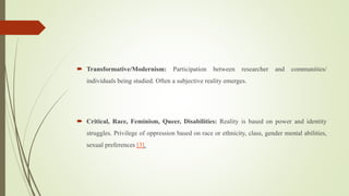  Transformative/Modernism: Participation between researcher and communities/
individuals being studied. Often a subjective reality emerges.
 Critical, Race, Feminism, Queer, Disabilities: Reality is based on power and identity
struggles. Privilege of oppression based on race or ethnicity, class, gender mental abilities,
sexual preferences [3].
 