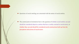  Questions of social ontology are concerned with the nature of social entities.
 The central point of orientation here is the question of whether social entities can and
should be considered objective entities that have a reality external to social actors, or
whether they can and should be considered social constructions built up from the
perceptions and actions of social actors.
 