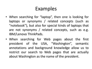 Examples
• When searching for “laptop”, then one is looking for
laptops or synonyms / related concepts (such as
“notebook”), but also for special kinds of laptops that
are not synonyms / related concepts, such as e.g.
IBM/Lenovo ThinkPads.
• When searching for Web pages about the first
president of the USA, “Washington”, semantic
annotations and background knowledge allow us to
restrict our search to Web pages that are actually
about Washington as the name of the president.
 