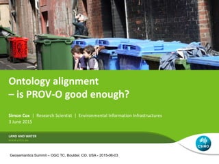 Ontology alignment
– is PROV-O good enough?
Simon Cox | Research Scientist | Environmental Information Infrastructures
3 June 2015
LAND AND WATER
Geosemantics Summit – OGC TC, Boulder, CO, USA - 2015-06-03
 