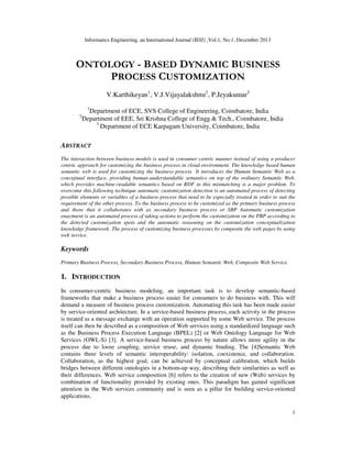 Informatics Engineering, an International Journal (IEIJ) ,Vol.1, No.1, December 2013

ONTOLOGY - BASED DYNAMIC BUSINESS
PROCESS CUSTOMIZATION
V.Karthikeyan1, V.J.Vijayalakshmi2, P.Jeyakumar3
1

` `2

Department of ECE, SVS College of Engineering, Coimbatore, India
Department of EEE, Sri Krishna College of Engg & Tech., Coimbatore, India
3
Department of ECE Karpagam University, Coimbatore, India

ABSTRACT
The interaction between business models is used in consumer centric manner instead of using a producer
centric approach for customizing the business process in cloud environment. The knowledge based human
semantic web is used for customizing the business process It introduces the Human Semantic Web as a
conceptual interface, providing human-understandable semantics on top of the ordinary Semantic Web,
which provides machine-readable semantics based on RDF in this mismatching is a major problem. To
overcome this following technique automatic customization detection is an automated process of detecting
possible elements or variables of a business process that need to be especially treated in order to suit the
requirement of the other process. To the business process to be customized as the primary business process
and those that it collaborates with as secondary business process or SBP Automatic customization
enactment is an automated process of taking actions to perform the customization on the PBP according to
the detected customization spots and the automatic reasoning on the customization conceptualization
knowledge framework. The process of customizing business processes by composite the web pages by using
web service.

Keywords
Primary Business Process, Secondary Business Process, Human Semantic Web, Composite Web Service.

1. INTRODUCTION
In consumer-centric business modeling, an important task is to develop semantic-based
frameworks that make a business process easier for consumers to do business with. This will
demand a measure of business process customization. Automating this task has been made easier
by service-oriented architecture. In a service-based business process, each activity in the process
is treated as a message exchange with an operation supported by some Web service. The process
itself can then be described as a composition of Web services using a standardized language such
as the Business Process Execution Language (BPEL) [2] or Web Ontology Language for Web
Services (OWL-S) [3]. A service-based business process by nature allows more agility in the
process due to loose coupling, service reuse, and dynamic binding. The [4]Semantic Web
contains three levels of semantic interoperability: isolation, coexistence, and collaboration.
Collaboration, as the highest goal, can be achieved by conceptual calibration, which builds
bridges between different ontologies in a bottom-up way, describing their similarities as well as
their differences. Web service composition [6] refers to the creation of new (Web) services by
combination of functionality provided by existing ones. This paradigm has gained significant
attention in the Web services community and is seen as a pillar for building service-oriented
applications.
1

 