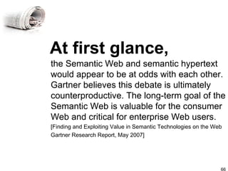 At first glance, the Semantic Web and semantic hypertext would appear to be at odds with each other. Gartner believes this debate is ultimately counterproductive. The long-term goal of the Semantic Web is valuable for the consumer Web and critical for enterprise Web users. [Finding and Exploiting Value in Semantic Technologies on the Web Gartner Research Report, May 2007] 