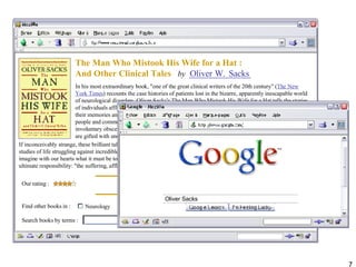 Sacks Oliver Oliver Sacks The Man Who Mistook His Wife for a Hat : And Other Clinical Tales  by  In his most extraordinary book, "one of the great clinical writers of the 20th century" ( The New York Times ) recounts the case histories of patients lost in the bizarre, apparently inescapable world of neurological disorders. Oliver Sacks's The Man Who Mistook His Wife for a Hat tells the stories of individuals afflicted with fantastic perceptual and intellectual aberrations: patients who have lost their memories and with them the greater part of their pasts; who are no longer able to recognize people and common objects; who are stricken with violent tics and grimaces or who shout involuntary obscenities; whose limbs have become alien; who have been dismissed as retarded yet are gifted with uncanny artistic or mathematical talents.  If inconceivably strange, these brilliant tales remain, in Dr. Sacks's splendid and sympathetic telling, deeply human. They are studies of life struggling against incredible adversity, and they enable us to enter the world of the  neurologically  impaired, to imagine with our hearts what it must be to live and feel as they do. A great healer, Sacks never loses sight of medicine's ultimate responsibility: "the suffering, afflicted, fighting human subject."  Find other books in :  Neurology Psychology Search books by terms :  Our rating :  W. 