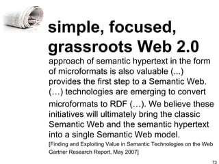 simple, focused, grassroots Web 2.0 approach of semantic hypertext in the form of microformats is also valuable (...) provides the first step to a Semantic Web. (…) technologies are emerging to convert microformats to RDF (…). We believe these initiatives will ultimately bring the classic Semantic Web and the semantic hypertext into a single Semantic Web model. [Finding and Exploiting Value in Semantic Technologies on the Web Gartner Research Report, May 2007] 