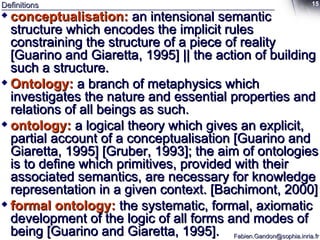 Definitions conceptualisation:  an intensional semantic structure which encodes the implicit rules constraining the structure of a piece of reality [Guarino and Giaretta, 1995] || the action of building such a structure. Ontology:  a branch of metaphysics which investigates the nature and essential properties and relations of all beings as such. ontology:   a logical theory which gives an explicit, partial account of a conceptualisation [Guarino and Giaretta, 1995] [Gruber, 1993]; the aim of ontologies is to define which primitives, provided with their associated semantics, are necessary for knowledge representation in a given context. [Bachimont, 2000] formal ontology:   the systematic, formal, axiomatic development of the logic of all forms and modes of being [Guarino and Giaretta, 1995]. 