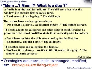 Ontology as a living object "Mum ...? Mum !?  What is a dog ?" A family is on the road for holidays. The child sees a horse by the window, it is the first time he sees a horse. - "Look mum... it is a big dog !" The child says. The mother looks and recognises a horse. - "No Tom, it is a horse... see it's much bigger !"  The mother corrects. The child adapts his categories and takes notes of the differences he  perceives or he is told, to differentiate these new categories from others A few kilometres later the child sees a donkey for the first time. - "Look mum... another horse !" The child says. The mother looks and recognises the donkey. - "No Tom, it is a donkey... see it's a little bit smaller, it is grey..." The   mother patiently corrects. And so on... Ontologies are learnt, built, exchanged, modified, etc.  ontologies are living-object 