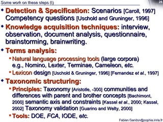 Some work on these steps (I) Detection & Specification:   Scenarios  [Caroll, 1997]  Competency questions  [Uschold and Gruninger, 1996] Knowledge acquisition techniques:   interview, observation, document analysis, questionnaire, brainstorming, brainwriting.   Terms analysis:   Natural language processing tools  (large corpora) e.g., Nomino, Lexter, Terminae, Cameleon,  etc. Lexicon  design  [Uschold & Gruninger, 1996] [Fernandez  et al. , 1997] Taxonomic structuring: Principles:   Taxonomy  [Aristotle, -300]  communities and differences with parent and brother concepts  [Bachimont, 2000]  semantic axis and constraints  [Kassel  et al. , 2000; Kassel, 2002]  Taxonomy validation  [Guarino and Welty, 2000] Tools:  DOE,  FCA , IODE,  etc. 