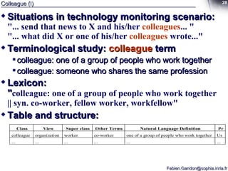 Colleague (I) Situations in technology monitoring scenario: "... send that news to X and his/her  colleagues ... " "... what did X or one of his/her  colleagues  wrote..." Terminological study:  colleague  term colleague: one of a group of people who work together colleague: someone who shares the same profession Lexicon: " colleague: one of a group of people who work together || syn. co-worker, fellow worker, workfellow" Table and structure: 