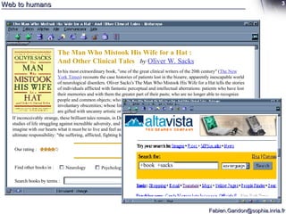 Web to humans The Man Who Mistook His Wife for a Hat : And Other Clinical Tales  by   Oliver W. Sacks In his most extraordinary book, "one of the great clinical writers of the 20th century" ( The New York Times ) recounts the case histories of patients lost in the bizarre, apparently inescapable world of neurological disorders. Oliver Sacks's The Man Who Mistook His Wife for a Hat tells the stories of individuals afflicted with fantastic perceptual and intellectual aberrations: patients who have lost their memories and with them the greater part of their pasts; who are no longer able to recognize people and common objects; who are stricken with violent tics and grimaces or who shout involuntary obscenities; whose limbs have become alien; who have been dismissed as retarded yet are gifted with uncanny artistic or mathematical talents.  If inconceivably strange, these brilliant tales remain, in Dr. Sacks's splendid and sympathetic telling, deeply human. They are studies of life struggling against incredible adversity, and they enable us to enter the world of the  neurologically  impaired, to imagine with our hearts what it must be to live and feel as they do. A great healer, Sacks never loses sight of medicine's ultimate responsibility: "the suffering, afflicted, fighting human subject."  Find other books in :  Neurology Psychology Search books by terms :  Our rating :  +book  +sacks 