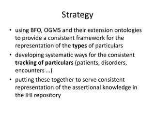 Strategy
• using BFO, OGMS and their extension ontologies
to provide a consistent framework for the
representation of the types of particulars
• developing systematic ways for the consistent
tracking of particulars (patients, disorders,
encounters …)
• putting these together to serve consistent
representation of the assertional knowledge in
the IHI repository
 