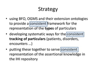 Strategy
• using BFO, OGMS and their extension ontologies
to provide a consistent framework for the
representation of the types of particulars
• developing systematic ways for the consistent
tracking of particulars (patients, disorders,
encounters …)
• putting these together to serve consistent
representation of the assertional knowledge in
the IHI repository
 