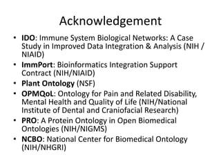 Acknowledgement
• IDO: Immune System Biological Networks: A Case
Study in Improved Data Integration & Analysis (NIH /
NIAID)
• ImmPort: Bioinformatics Integration Support
Contract (NIH/NIAID)
• Plant Ontology (NSF)
• OPMQoL: Ontology for Pain and Related Disability,
Mental Health and Quality of Life (NIH/National
Institute of Dental and Craniofacial Research)
• PRO: A Protein Ontology in Open Biomedical
Ontologies (NIH/NIGMS)
• NCBO: National Center for Biomedical Ontology
(NIH/NHGRI)
 