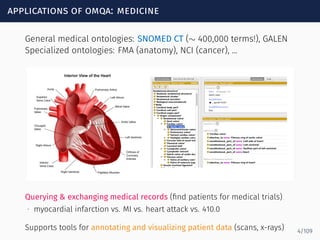 applications of omqa: medicine
General medical ontologies: SNOMED CT (∼ 400,000 terms!), GALEN
Specialized ontologies: FMA (anatomy), NCI (cancer), ...
Querying & exchanging medical records (ﬁnd patients for medical trials)
∙ myocardial infarction vs. MI vs. heart attack vs. 410.0
Supports tools for annotating and visualizing patient data (scans, x-rays) 4/109
 