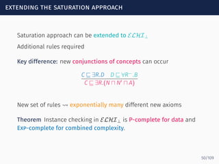 extending the saturation approach
Saturation approach can be extended to ELHI⊥
Additional rules required
Key difference: new conjunctions of concepts can occur
C ⊑ ∃R.D D ⊑ ∀R−
.B
C ⊑ ∃R.(N ⊓ N′
⊓ A)
New set of rules ⇝ exponentially many different new axioms
Theorem Instance checking in ELHI⊥ is P-complete for data and
Exp-complete for combined complexity.
50/109
 
