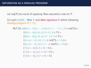 saturation as a datalog program
Let sat(T ) be result of applying TBox saturation rules to T .
For each ELHI⊥ TBox T and ABox signature Σ deﬁne following
Datalog program Π(T , Σ):
Π(T , Σ) ={B(x) ← A1(x), . . . , An(x) | A1 ⊓ . . . ⊓ An ⊑ B ∈ sat(T )} ∪
{B(x) ← A(y), r(x, y) | ∃r.A ⊑ B ∈ T } ∪
{B(y) ← A(x), r(x, y) | ∃r−
.A ⊑ B ∈ T } ∪
{s(x, y) ← r(x, y) | r ⊑ s ∈ sat(T ), s ∈ NR} ∪
{s(y, x) ← r(x, y) | r ⊑ s−
∈ sat(T ), s ∈ NR} ∪
{⊤(x) ← A(x) | A ∈ NC ∩ Σ} ∪
{⊤(x) ← r(x, y) | r ∈ NR ∩ Σ} ∪
{⊤(x) ← r(y, x) | r ∈ NR ∩ Σ}
51/109
 