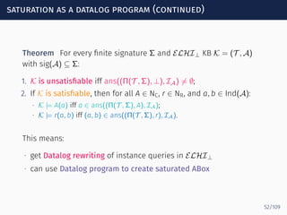 saturation as a datalog program (continued)
Theorem For every ﬁnite signature Σ and ELHI⊥ KB K = (T , A)
with sig(A) ⊆ Σ:
1. K is unsatisﬁable iff ans((Π(T , Σ), ⊥), IA) ̸= ∅;
2. If K is satisﬁable, then for all A ∈ NC, r ∈ NR, and a, b ∈ Ind(A):
∙ K |= A(a) iff a ∈ ans((Π(T , Σ), A), IA);
∙ K |= r(a, b) iff (a, b) ∈ ans((Π(T , Σ), r), IA).
This means:
∙ get Datalog rewriting of instance queries in ELHI⊥
∙ can use Datalog program to create saturated ABox
52/109
 