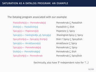 saturation as a datalog program: an example
The Datalog program associated with our example:
PastaDish(x) ← PenneArrab(x) PenneArrab ⊑ PastaDish
Dish(x) ← PastaDish(x) PastaDish ⊑ Dish
Spicy(x) ← Peperonc(x) Peperonc ⊑ Spicy
Spicy(x) ← hasIngred(x, y), Spicy(y) ∃hasIngred.Spicy ⊑ Spicy
SpicyDish(x) ← Spicy(x), Dish(x) Dish ⊓ Spicy ⊑ SpicyDish
Spicy(x) ← ArrabSauce(x) ArrabSauce ⊑ Spicy
Spicy(x) ← PenneArrab(x) PenneArrab ⊑ Spicy
Dish(x) ← PenneArrab(x) PenneArrab ⊑ Dish
SpicyDish(x) ← PenneArrab PenneArrab ⊑ SpicyDish
(technically, also have T -independent rules for ⊤...)
53/109
 