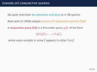 (unions of) conjunctive queries
IQs quite restricted: No selections and joins as in DB queries
Most work on OMQA adopts (unions of) conjunctive queries (CQs)
A conjunctive query (CQ) is a ﬁrst-order query q(⃗x) of the form
∃⃗y.P1(⃗t1) ∧ · · · ∧ Pn(⃗tn)
where every variable in some ⃗ti appears in either ⃗x or ⃗y
55/109
 