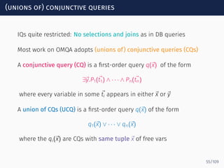 (unions of) conjunctive queries
IQs quite restricted: No selections and joins as in DB queries
Most work on OMQA adopts (unions of) conjunctive queries (CQs)
A conjunctive query (CQ) is a ﬁrst-order query q(⃗x) of the form
∃⃗y.P1(⃗t1) ∧ · · · ∧ Pn(⃗tn)
where every variable in some ⃗ti appears in either ⃗x or ⃗y
A union of CQs (UCQ) is a ﬁrst-order query q(⃗x) of the form
q1(⃗x) ∨ · · · ∨ qn(⃗x)
where the qi(⃗x) are CQs with same tuple ⃗x of free vars
55/109
 