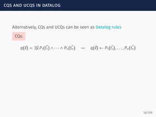 cqs and ucqs in datalog
Alternatively, CQs and UCQs can be seen as Datalog rules
CQs:
q(⃗x) = ∃⃗y.P1(⃗t1) ∧ · · · ∧ Pn(⃗tn) ⇝ q(⃗x) ← P1(⃗t1), . . . , Pn(⃗tn)
56/109
 