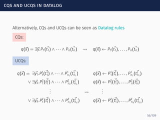cqs and ucqs in datalog
Alternatively, CQs and UCQs can be seen as Datalog rules
CQs:
q(⃗x) = ∃⃗y.P1(⃗t1) ∧ · · · ∧ Pn(⃗tn) ⇝ q(⃗x) ← P1(⃗t1), . . . , Pn(⃗tn)
UCQs:
q(⃗x) = ∃⃗y1.P1
1(⃗t1
1) ∧ · · · ∧ P1
n1
( ⃗t1
n1
) q(⃗x) ← P1
1(⃗t1
1), . . . , P1
n1
( ⃗t1
n1
)
∨ ∃⃗y2.P2
1(⃗t2
1) ∧ · · · ∧ P2
n2
( ⃗t2
n2
) q(⃗x) ← P2
1(⃗t2
1), . . . , P2
n(⃗t2
n)
... ⇝
...
∨ ∃⃗yℓ.Pℓ
1(⃗tℓ
1) ∧ · · · ∧ Pℓ
nℓ
( ⃗tℓ
nℓ
) q(⃗x) ← Pℓ
1(⃗tℓ
1), . . . , Pℓ
nℓ
( ⃗tℓ
nℓ
)
56/109
 