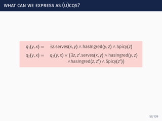 what can we express as (u)cqs?
q1(y, x) = ∃z.serves(x, y) ∧ hasIngred(y, z) ∧ Spicy(z)
q2(y, x) = q2(y, x) ∨
(
∃z, z′
.serves(x, y) ∧ hasIngred(y, z)
∧hasIngred(z, z′
) ∧ Spicy(z′
)
)
57/109
 