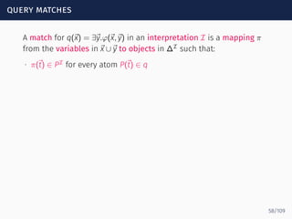 query matches
A match for q(⃗x) = ∃⃗y.φ(⃗x,⃗y) in an interpretation I is a mapping π
from the variables in ⃗x ∪⃗y to objects in ∆I
such that:
∙ π(⃗t) ∈ PI
for every atom P(⃗t) ∈ q
58/109
 