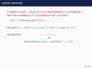 query matches
A match for q(⃗x) = ∃⃗y.φ(⃗x,⃗y) in an interpretation I is a mapping π
from the variables in ⃗x ∪⃗y to objects in ∆I
such that:
∙ π(⃗t) ∈ PI
for every atom P(⃗t) ∈ q
We write I |=π q(⃗a) if π is a match for q(⃗x) in I and π(⃗x) = ⃗a
By deﬁnition: ⃗a ∈ ans(q, I)
iff
there exists a match π such that I |=π q(⃗a)
58/109
 
