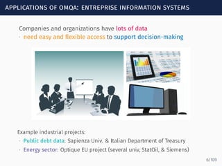 applications of omqa: entreprise information systems
Companies and organizations have lots of data
∙ need easy and ﬂexible access to support decision-making
Example industrial projects:
∙ Public debt data: Sapienza Univ. & Italian Department of Treasury
∙ Energy sector: Optique EU project (several univ, StatOil, & Siemens)
6/109
 