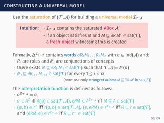 constructing a universal model
Use the saturation of (T , A) for building a universal model IT ,A
Intuition: - IT ,A contains the saturated ABox A′
- if an object satisﬁes M and M ⊑ ∃R.M′
∈ sat(T ),
a fresh object witnessing this is created
Formally, ∆IT ,A
contains words aR1M1 . . . RnMn with a ∈ Ind(A) and:
∙ Ri are roles and Mi are conjunctions of concepts
∙ there exists M ⊑ ∃R1.M1 ∈ sat(T ) such that T , A |= M(a)
∙ Mi ⊑ ∃Ri+1.Mi+1 ∈ sat(T ) for every 1 ≤ i < n
(note: use only strongest axioms M ⊑ ∃R.M′ in sat(T ))
The interpretation function is deﬁned as follows:
∙ aIT ,A
= a,
∙ a ∈ AI
iff A(a) ∈ sat(T , A), eRM ∈ AIT ,A
iff M ⊑ A ∈ sat(T )
∙ (a, b) ∈ rI
iff r(a, b) ∈ sat(T , A), (e, eRM) ∈ rIT ,A
iff R ⊑ r ∈ sat(T ),
and (eRM, e) ∈ rIT ,A
if R ⊑ r−
∈ sat(T )
60/109
 