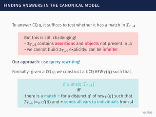 finding answers in the canonical model
To answer CQ q, it sufﬁces to test whether it has a match in IT ,A
But this is still challenging!
- IT ,A contains assertions and objects not present in A
- we cannot build IT ,A explicitly: can be inﬁnite!
Our approach: use query rewriting!
Formally: given a CQ q, we construct a UCQ REWT (q) such that
⃗a ∈ ans(q, IT ,A)
iff
there is a match π for a disjunct q′
of rewT (q) such that
IT ,A |=π q′
(⃗a) and π sends all vars to individuals from A
64/109
 
