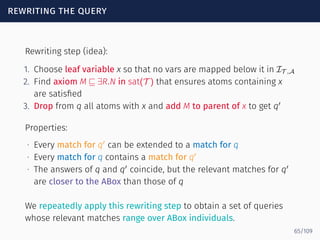 rewriting the query
Rewriting step (idea):
1. Choose leaf variable x so that no vars are mapped below it in IT ,A
2. Find axiom M ⊑ ∃R.N in sat(T ) that ensures atoms containing x
are satisﬁed
3. Drop from q all atoms with x and add M to parent of x to get q′
Properties:
∙ Every match for q′
can be extended to a match for q
∙ Every match for q contains a match for q′
∙ The answers of q and q′
coincide, but the relevant matches for q′
are closer to the ABox than those of q
We repeatedly apply this rewriting step to obtain a set of queries
whose relevant matches range over ABox individuals.
65/109
 
