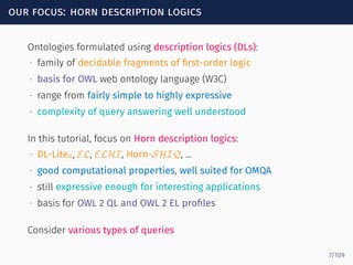 our focus: horn description logics
Ontologies formulated using description logics (DLs):
∙ family of decidable fragments of ﬁrst-order logic
∙ basis for OWL web ontology language (W3C)
∙ range from fairly simple to highly expressive
∙ complexity of query answering well understood
In this tutorial, focus on Horn description logics:
∙ DL-LiteR, EL, ELHI, Horn-SHIQ, ...
∙ good computational properties, well suited for OMQA
∙ still expressive enough for interesting applications
∙ basis for OWL 2 QL and OWL 2 EL proﬁles
Consider various types of queries
7/109
 