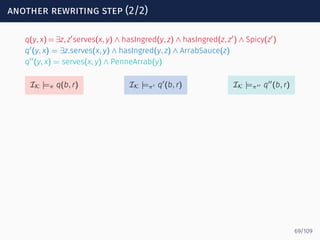another rewriting step (2/2)
q(y, x) = ∃z, z′
serves(x, y) ∧ hasIngred(y, z) ∧ hasIngred(z, z′
) ∧ Spicy(z′
)
q′
(y, x) = ∃z.serves(x, y) ∧ hasIngred(y, z) ∧ ArrabSauce(z)
q′′
(y, x) = serves(x, y) ∧ PenneArrab(y)
IK |=π q(b, r) IK |=π′ q′
(b, r) IK |=π′′ q′′
(b, r)
69/109
 
