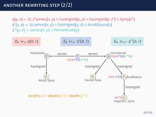 another rewriting step (2/2)
q(y, x) = ∃z, z′
serves(x, y) ∧ hasIngred(y, z) ∧ hasIngred(z, z′
) ∧ Spicy(z′
)
q′
(y, x) = ∃z.serves(x, y) ∧ hasIngred(y, z) ∧ ArrabSauce(z)
q′′
(y, x) = serves(x, y) ∧ PenneArrab(y)
IK |=π q(b, r) IK |=π′ q′
(b, r) IK |=π′′ q′′
(b, r)
r
π(x),π′(x),π′′(x)
p
PizzaCalab
b
PenneArrab
π(y),π′(y),π′′(y)
e1
Nduja, Spicy
e2
Penne, Pasta
e3 ArrabSauceπ(z) ,π′(z)
e4
Peperonc, Spicy
π(z′)
serves serves
hasIngred hasIngred hasIngred
hasIngred
depth(π) > depth(π′
) > depth(π′′
)
69/109
 
