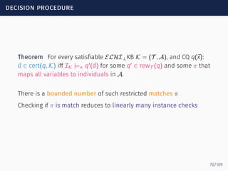 decision procedure
Theorem For every satisﬁable ELHI⊥KB K = (T , A), and CQ q(⃗x):
⃗a ∈ cert(q, K) iff IK |=π q′
(⃗a) for some q′
∈ rewT (q) and some π that
maps all variables to individuals in A.
There is a bounded number of such restricted matches π
Checking if π is match reduces to linearly many instance checks
70/109
 