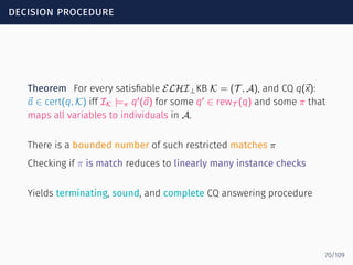 decision procedure
Theorem For every satisﬁable ELHI⊥KB K = (T , A), and CQ q(⃗x):
⃗a ∈ cert(q, K) iff IK |=π q′
(⃗a) for some q′
∈ rewT (q) and some π that
maps all variables to individuals in A.
There is a bounded number of such restricted matches π
Checking if π is match reduces to linearly many instance checks
Yields terminating, sound, and complete CQ answering procedure
70/109
 