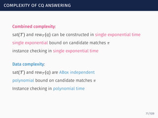 complexity of cq answering
Combined complexity:
sat(T ) and rewT (q) can be constructed in single exponential time
single exponential bound on candidate matches π
instance checking in single exponential time
Data complexity:
sat(T ) and rewT (q) are ABox independent
polynomial bound on candidate matches π
Instance checking in polynomial time
71/109
 
