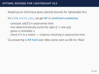 optimal bounds for lightweight dls
Adapting our technique gives optimal bounds for lightweight DLs:
For ELH and DL-LiteR we get NP in combined complexity:
∙ compute sat(T ) in polynomial time
∙ non-deterministically build the right q′
∈ rewT (q)
∙ guess a candidate π
∙ check if it is a match ⇝ instance checking in polynomial time
CQ answering is NP-hard over ABox alone seen as DB (no TBox)
72/109
 