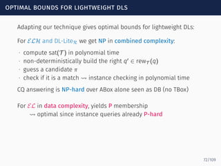 optimal bounds for lightweight dls
Adapting our technique gives optimal bounds for lightweight DLs:
For ELH and DL-LiteR we get NP in combined complexity:
∙ compute sat(T ) in polynomial time
∙ non-deterministically build the right q′
∈ rewT (q)
∙ guess a candidate π
∙ check if it is a match ⇝ instance checking in polynomial time
CQ answering is NP-hard over ABox alone seen as DB (no TBox)
For EL in data complexity, yields P membership
⇝ optimal since instance queries already P-hard
72/109
 