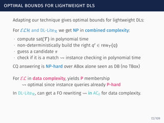 optimal bounds for lightweight dls
Adapting our technique gives optimal bounds for lightweight DLs:
For ELH and DL-LiteR we get NP in combined complexity:
∙ compute sat(T ) in polynomial time
∙ non-deterministically build the right q′
∈ rewT (q)
∙ guess a candidate π
∙ check if it is a match ⇝ instance checking in polynomial time
CQ answering is NP-hard over ABox alone seen as DB (no TBox)
For EL in data complexity, yields P membership
⇝ optimal since instance queries already P-hard
In DL-LiteR, can get a FO rewriting ⇝ in AC0 for data complexity.
72/109
 